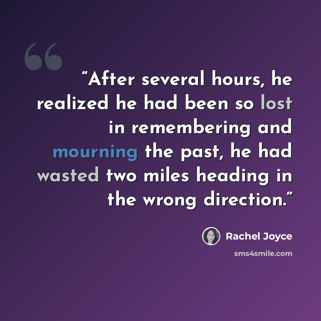 “After several hours, he realized he had been so lost in remembering and mourning the past, he had wasted two miles heading in the wrong direction.” quote by Rachel Joyce
