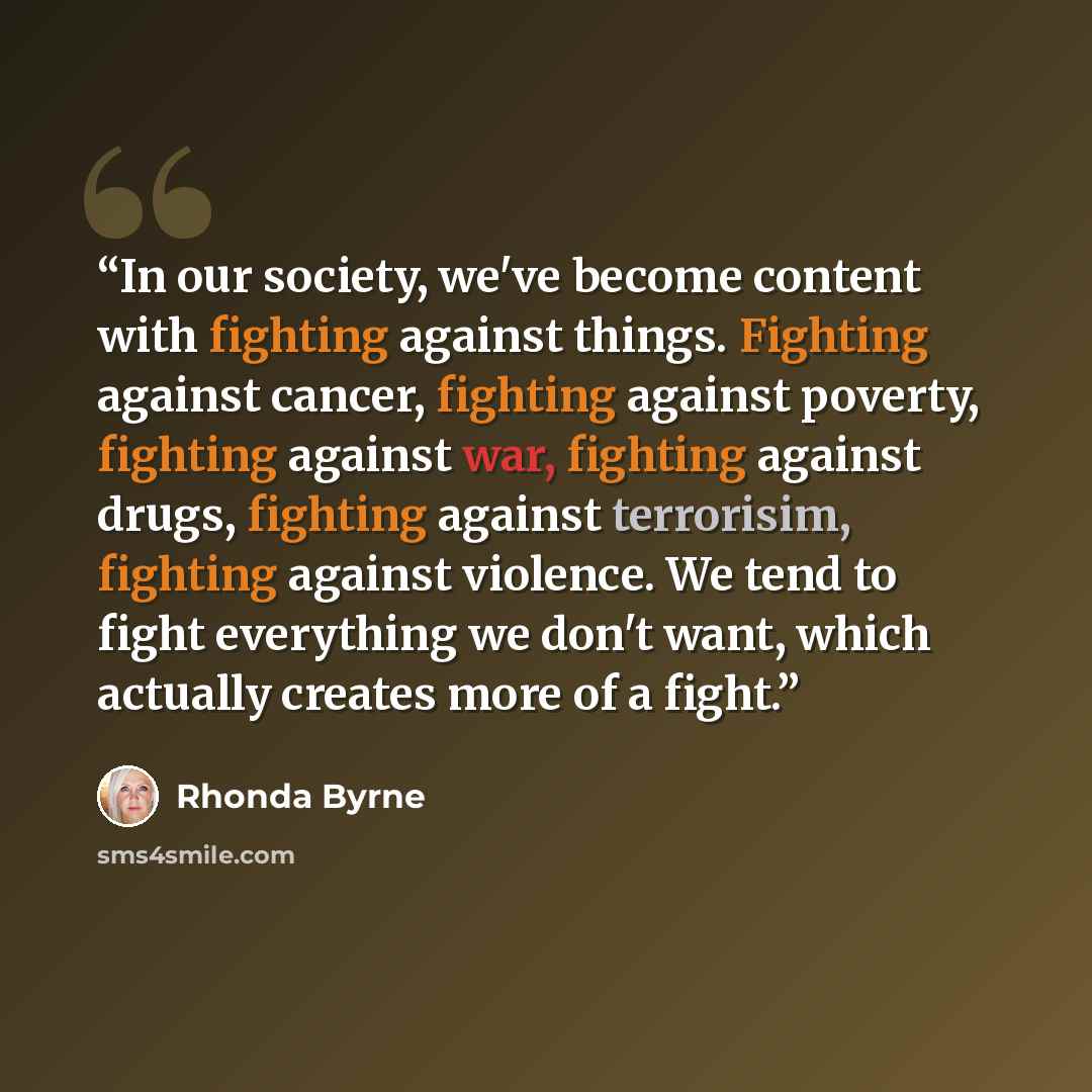 “In our society, we've become content with fighting against things. Fighting against cancer, fighting against poverty, fighting against war, fighting against drugs, fighting against terrorisim, fighting against violence. We tend to fight everything we don't want, which actually creates more of a…” quote by Rhonda Byrne
