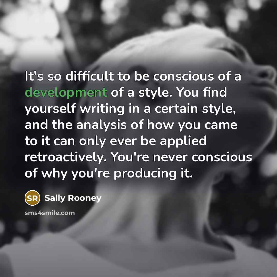 “It's so difficult to be conscious of a development of a style. You find yourself writing in a certain style, and the analysis of how you came to it can only ever be applied retroactively. You're never conscious of why you're producing it.” quote by Sally Rooney