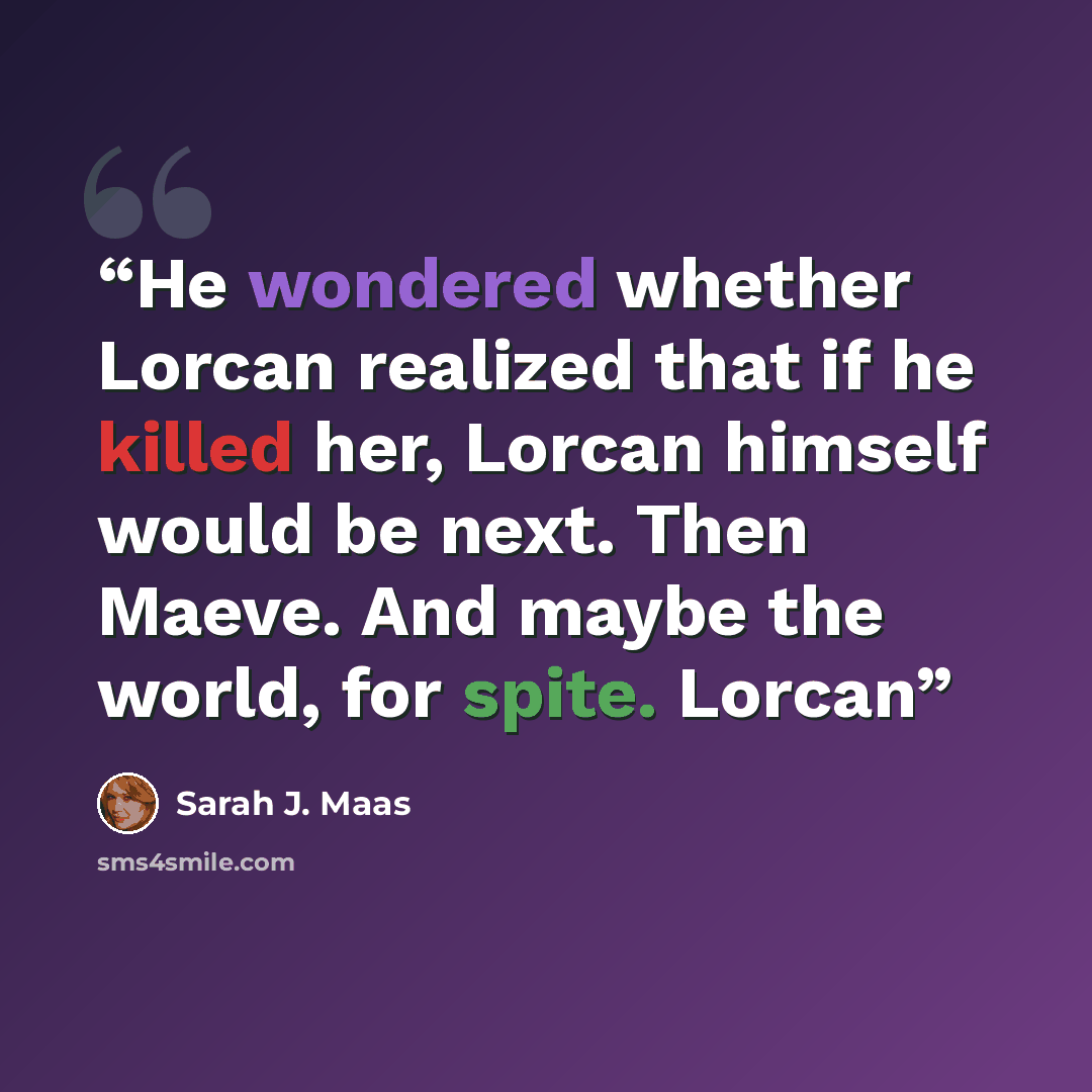 “He wondered whether Lorcan realized that if he killed her, Lorcan himself would be next. Then Maeve. And maybe the world, for spite. Lorcan” quote by Sarah J. Maas