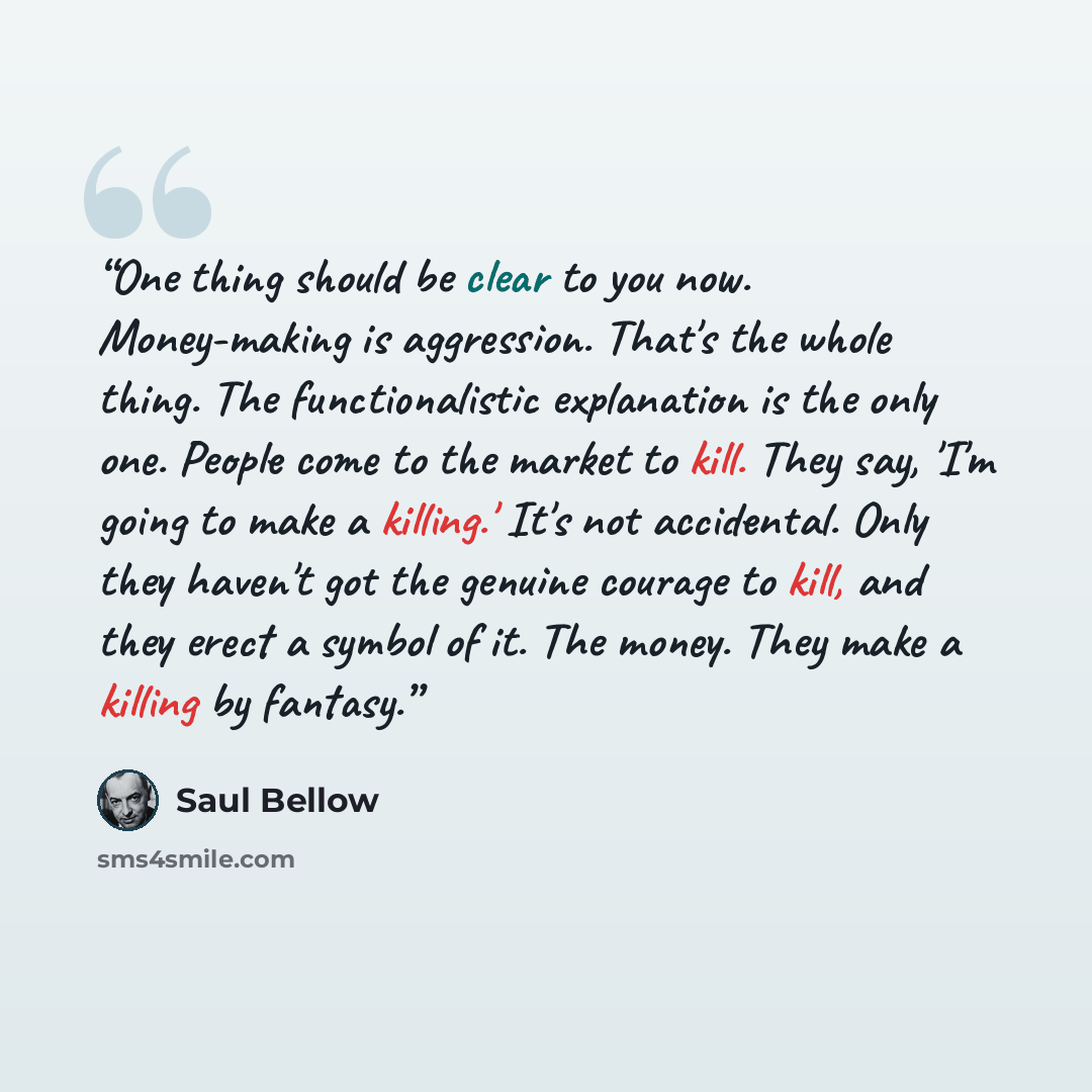 “One thing should be clear to you now. Money-making is aggression. That's the whole thing. The functionalistic explanation is the only one. People come to the market to kill. They say, 'I'm going to make a killing.' It's not accidental. Only they haven't got the genuine courage to kill, and they…” quote by Saul Bellow