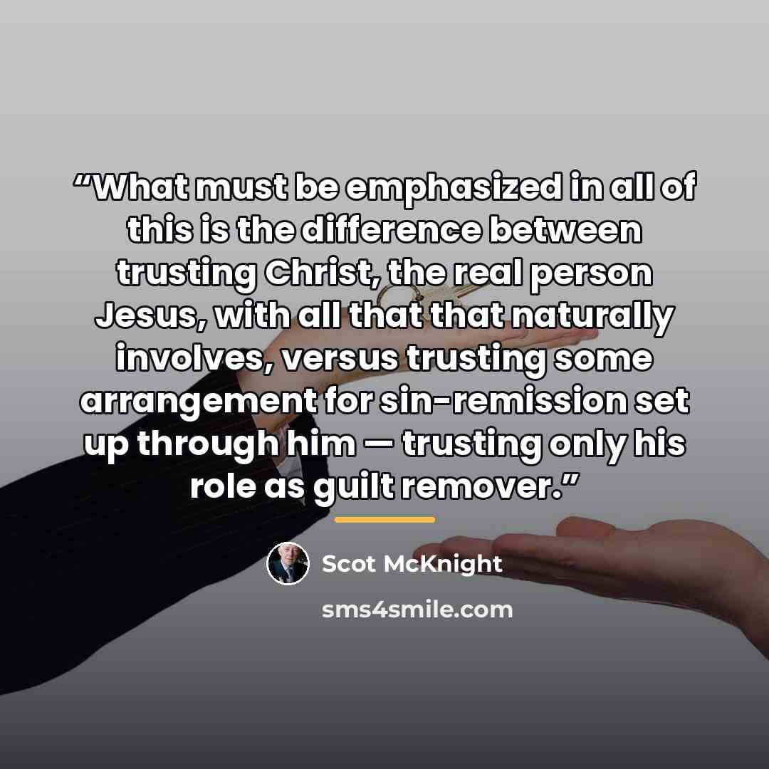 “What must be emphasized in all of this is the difference between trusting Christ, the real person Jesus, with all that that naturally involves, versus trusting some arrangement for sin-remission set up through him — trusting only his role as guilt remover.” quote by Scot McKnight