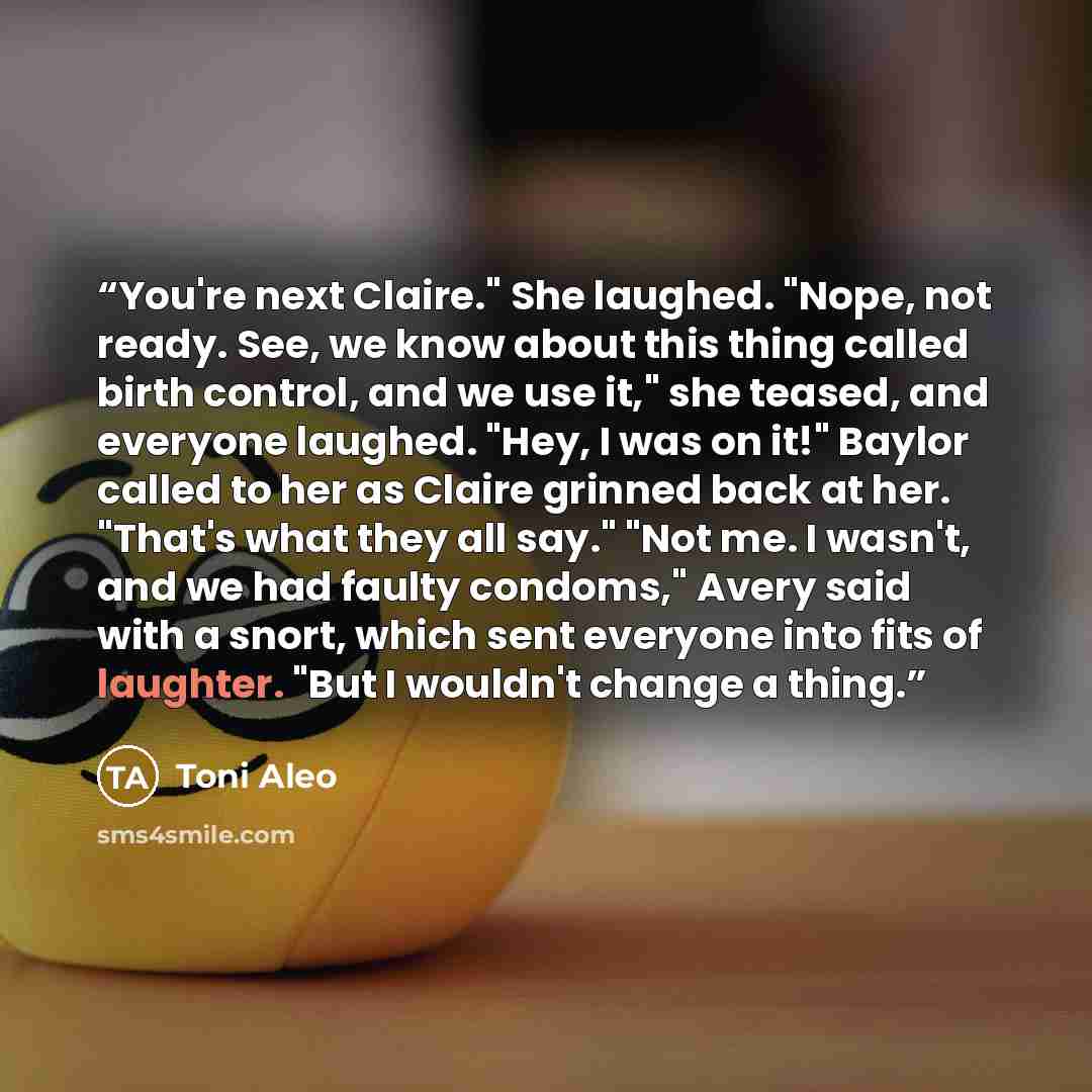 “You're next Claire." She laughed. "Nope, not ready. See, we know about this thing called birth control, and we use it," she teased, and everyone laughed. "Hey, I was on it!" Baylor called to her as Claire grinned back at her. "That's what they all say." "Not me. I wasn't, and we had faulty…” quote by Toni Aleo