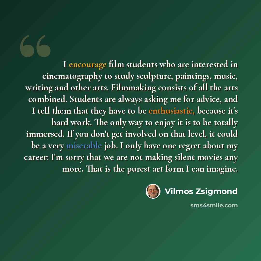 “I encourage film students who are interested in cinematography to study sculpture, paintings, music, writing and other arts. Filmmaking consists of all the arts combined. Students are always asking me for advice, and I tell them that they have to be enthusiastic, because it's hard work. The only…” quote by Vilmos Zsigmond