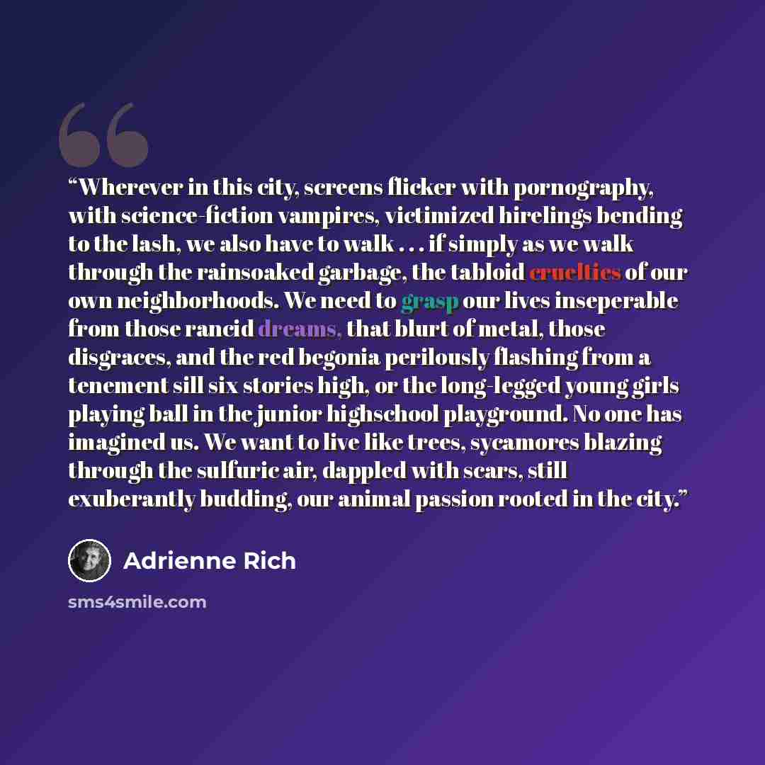 “Wherever in this city, screens flicker with pornography, with science-fiction vampires, victimized hirelings bending to the lash, we also have to walk . . . if simply as we walk through the rainsoaked garbage, the tabloid cruelties of our own neighborhoods. We need to grasp our lives inseperable…” quote by Adrienne Rich