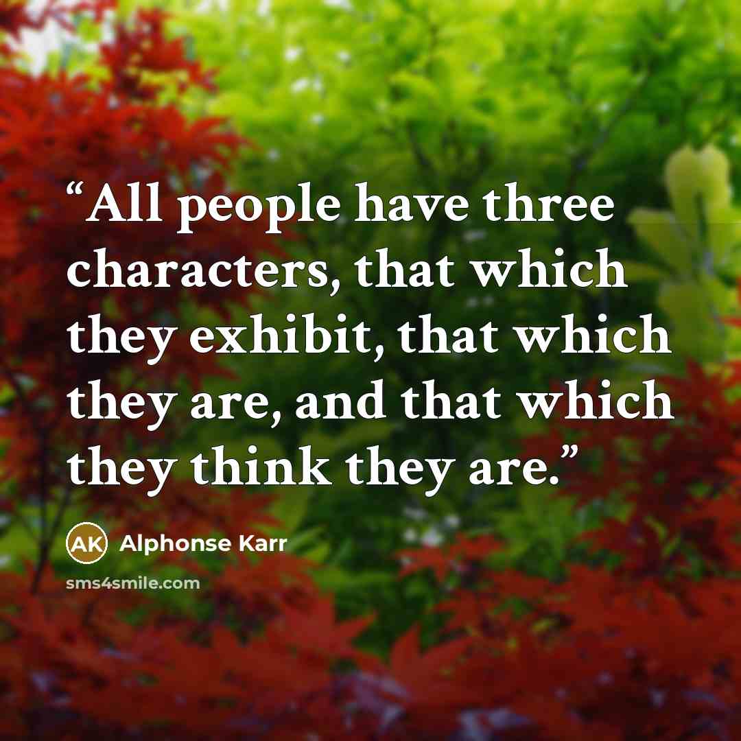 “All people have three characters, that which they exhibit, that which they are, and that which they think they are.” quote by Alphonse Karr