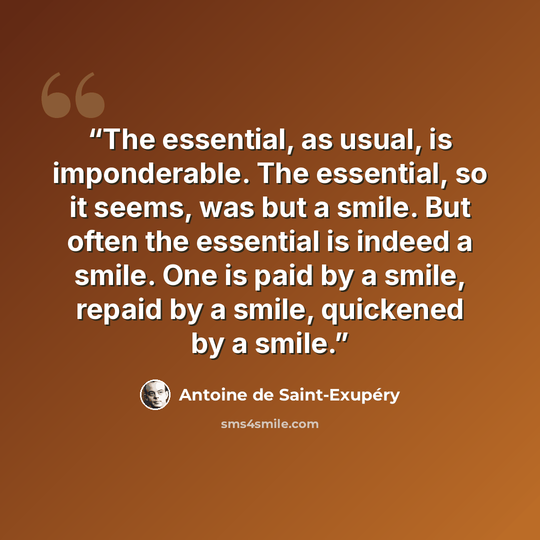 “The essential, as usual, is imponderable. The essential, so it seems, was but a smile. But often the essential is indeed a smile. One is paid by a smile, repaid by a smile, quickened by a smile.” quote by Antoine de Saint-Exupéry