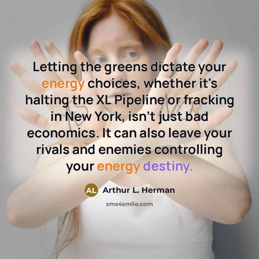 “Letting the greens dictate your energy choices, whether it's halting the XL Pipeline or fracking in New York, isn't just bad economics. It can also leave your rivals and enemies controlling your energy destiny.” quote by Arthur L. Herman