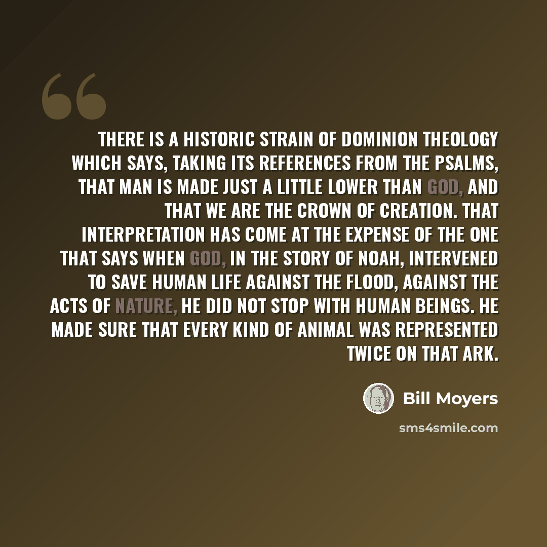 “There is a historic strain of dominion theology which says, taking its references from the Psalms, that man is made just a little lower than God, and that we are the crown of creation. That interpretation has come at the expense of the one that says when God, in the story of Noah, intervened to…” quote by Bill Moyers