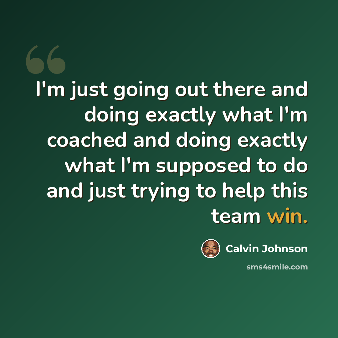 “I'm just going out there and doing exactly what I'm coached and doing exactly what I'm supposed to do and just trying to help this team win.” quote by Calvin Johnson