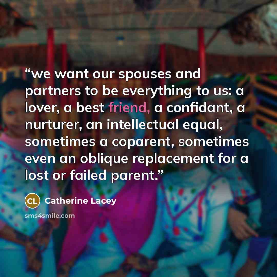 “we want our spouses and partners to be everything to us: a lover, a best friend, a confidant, a nurturer, an intellectual equal, sometimes a coparent, sometimes even an oblique replacement for a lost or failed parent.” quote by Catherine Lacey
