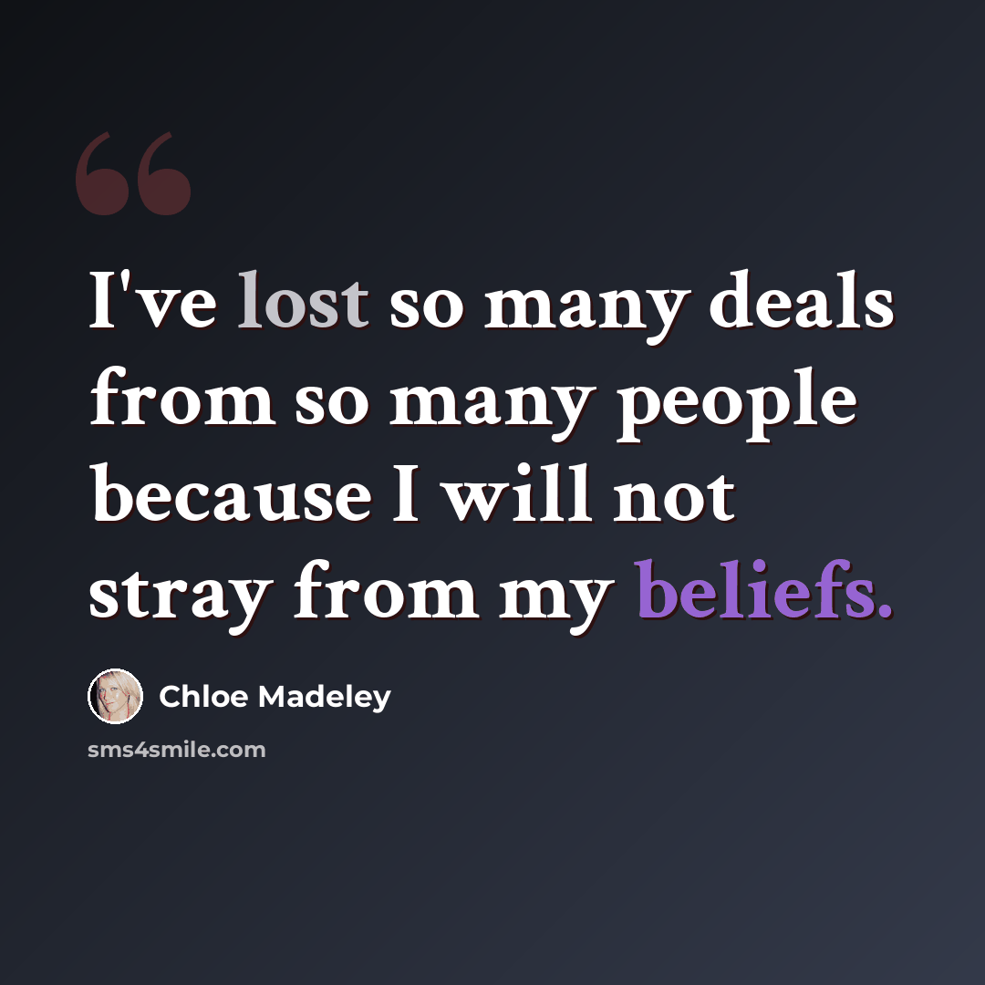 “I've lost so many deals from so many people because I will not stray from my beliefs.” quote by Chloe Madeley
