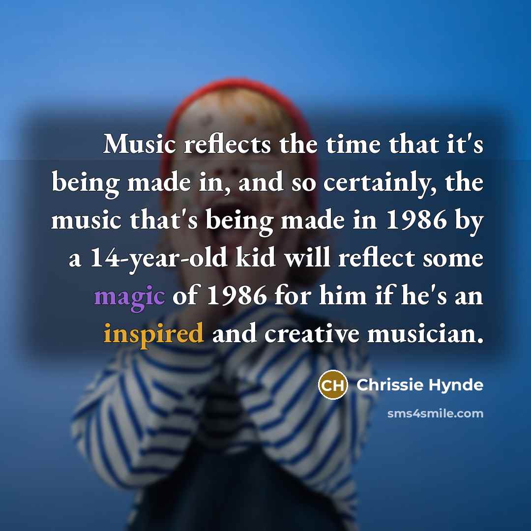 “Music reflects the time that it's being made in, and so certainly, the music that's being made in 1986 by a 14-year-old kid will reflect some magic of 1986 for him if he's an inspired and creative musician.” quote by Chrissie Hynde