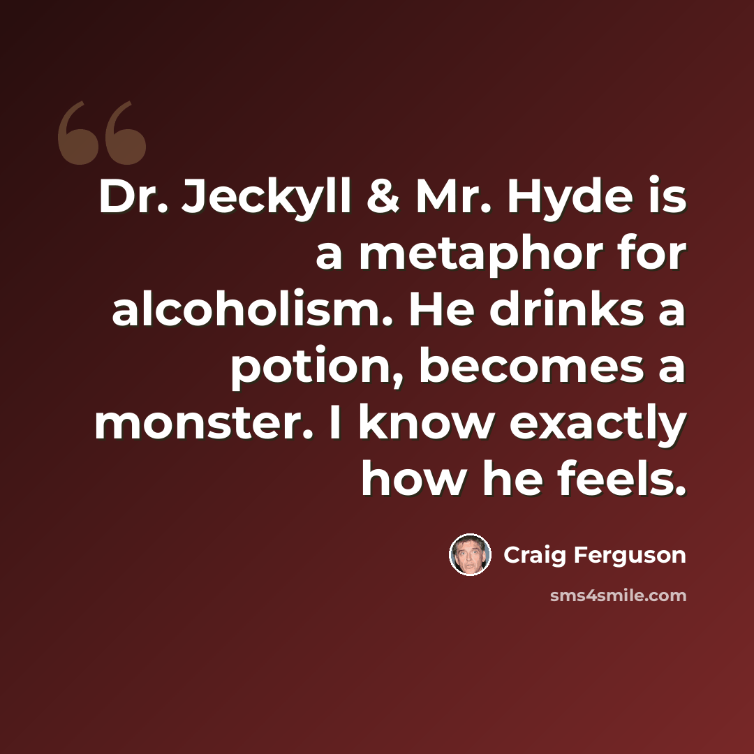 “Dr. Jeckyll & Mr. Hyde is a metaphor for alcoholism. He drinks a potion, becomes a monster. I know exactly how he feels.” quote by Craig Ferguson