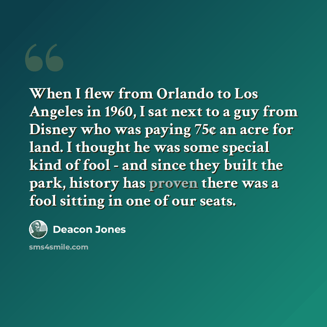 “When I flew from Orlando to Los Angeles in 1960, I sat next to a guy from Disney who was paying 75¢ an acre for land. I thought he was some special kind of fool - and since they built the park, history has proven there was a fool sitting in one of our seats.” quote by Deacon Jones