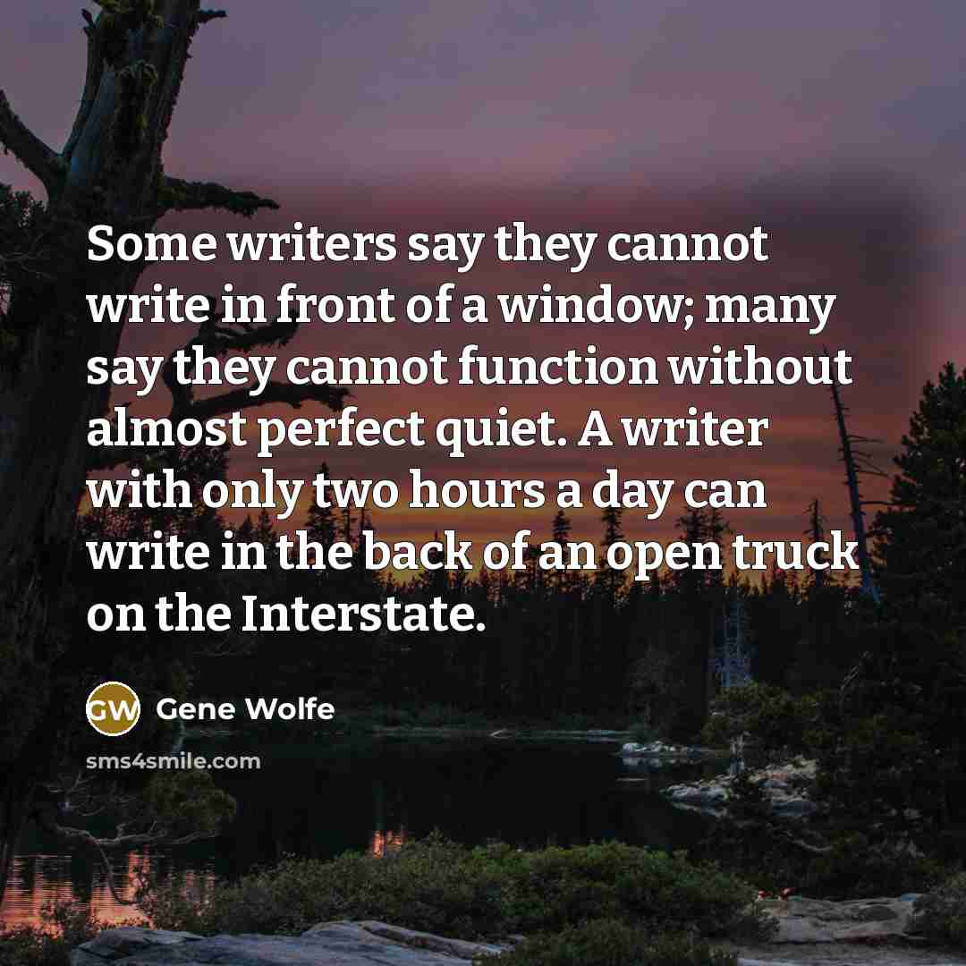 “Some writers say they cannot write in front of a window; many say they cannot function without almost perfect quiet. A writer with only two hours a day can write in the back of an open truck on the Interstate.” quote by Gene Wolfe