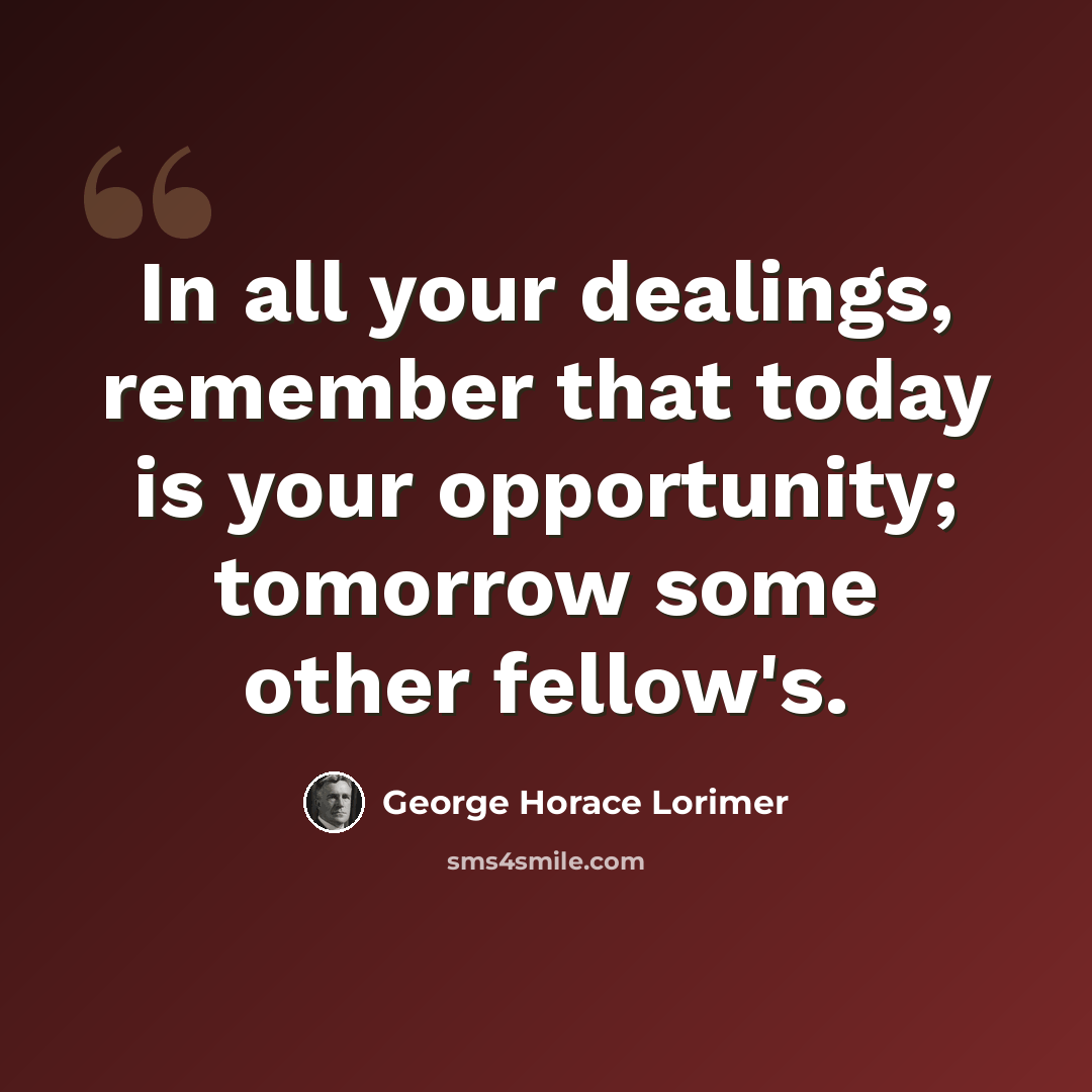 “In all your dealings, remember that today is your opportunity; tomorrow some other fellow's.” quote by George Horace Lorimer