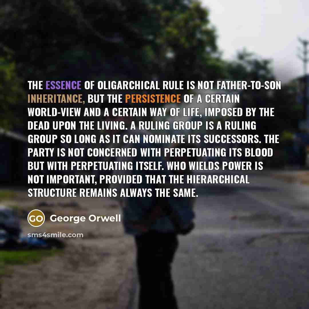 “The essence of oligarchical rule is not father-to-son inheritance, but the persistence of a certain world-view and a certain way of life, imposed by the dead upon the living. A ruling group is a ruling group so long as it can nominate its successors. The Party is not concerned with perpetuating…” quote by George Orwell