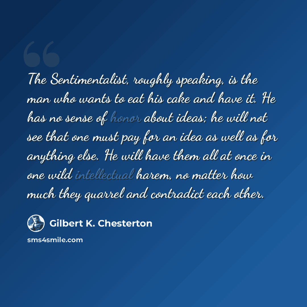 “The Sentimentalist, roughly speaking, is the man who wants to eat his cake and have it. He has no sense of honor about ideas; he will not see that one must pay for an idea as well as for anything else. He will have them all at once in one wild intellectual harem, no matter how much they quarrel…” quote by Gilbert K. Chesterton