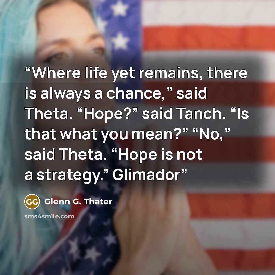 “Where life yet remains, there is always a chance,” said Theta. “Hope?” said Tanch. “Is that what you mean?” “No,” said Theta. “Hope is not a strategy.” Glimador” quote by Glenn G. Thater