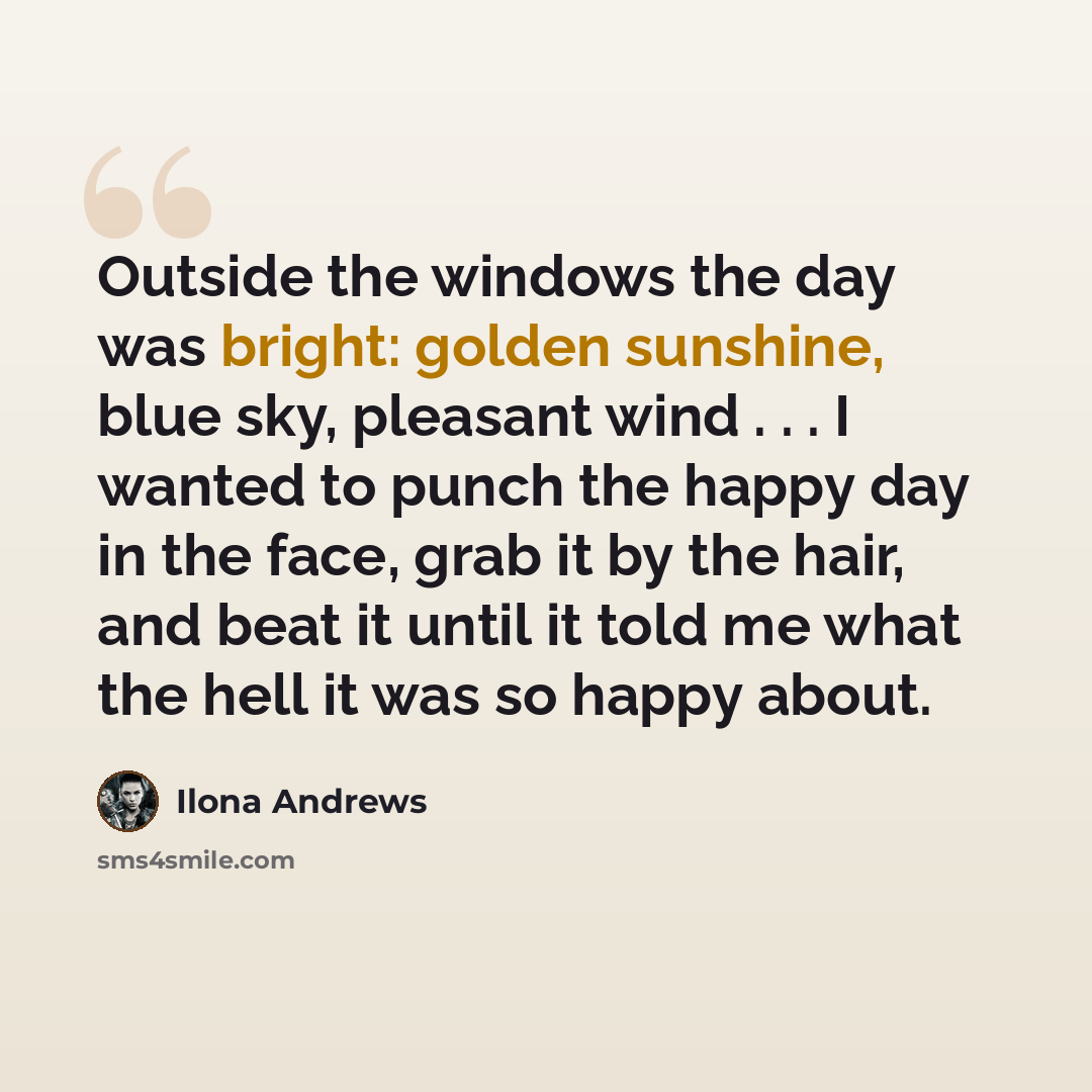 “Outside the windows the day was bright: golden sunshine, blue sky, pleasant wind . . . I wanted to punch the happy day in the face, grab it by the hair, and beat it until it told me what the hell it was so happy about.” quote by Ilona Andrews