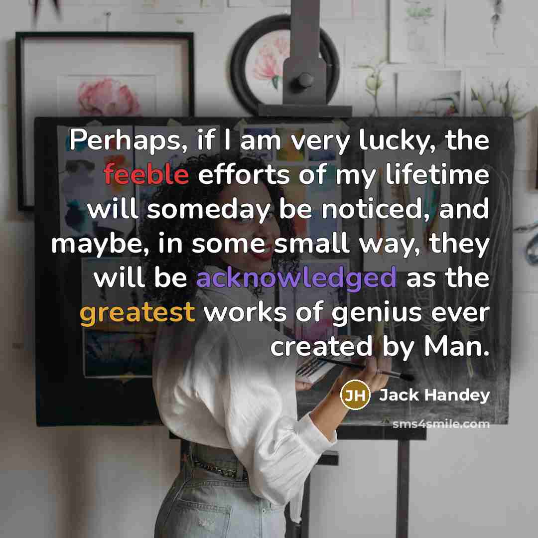 “Perhaps, if I am very lucky, the feeble efforts of my lifetime will someday be noticed, and maybe, in some small way, they will be acknowledged as the greatest works of genius ever created by Man.” quote by Jack Handey