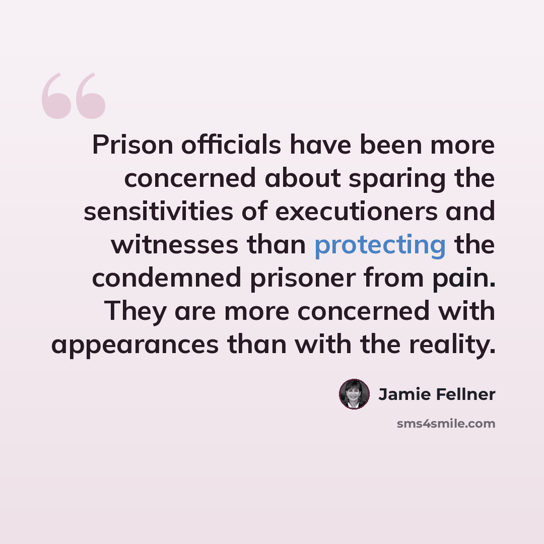 “Prison officials have been more concerned about sparing the sensitivities of executioners and witnesses than protecting the condemned prisoner from pain. They are more concerned with appearances than with the reality.” quote by Jamie Fellner