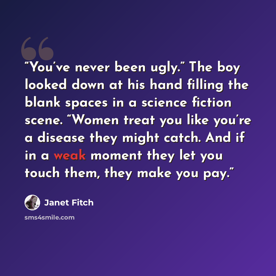 “You’ve never been ugly.” The boy looked down at his hand filling the blank spaces in a science fiction scene. “Women treat you like you’re a disease they might catch. And if in a weak moment they let you touch them, they make you pay.” quote by Janet Fitch