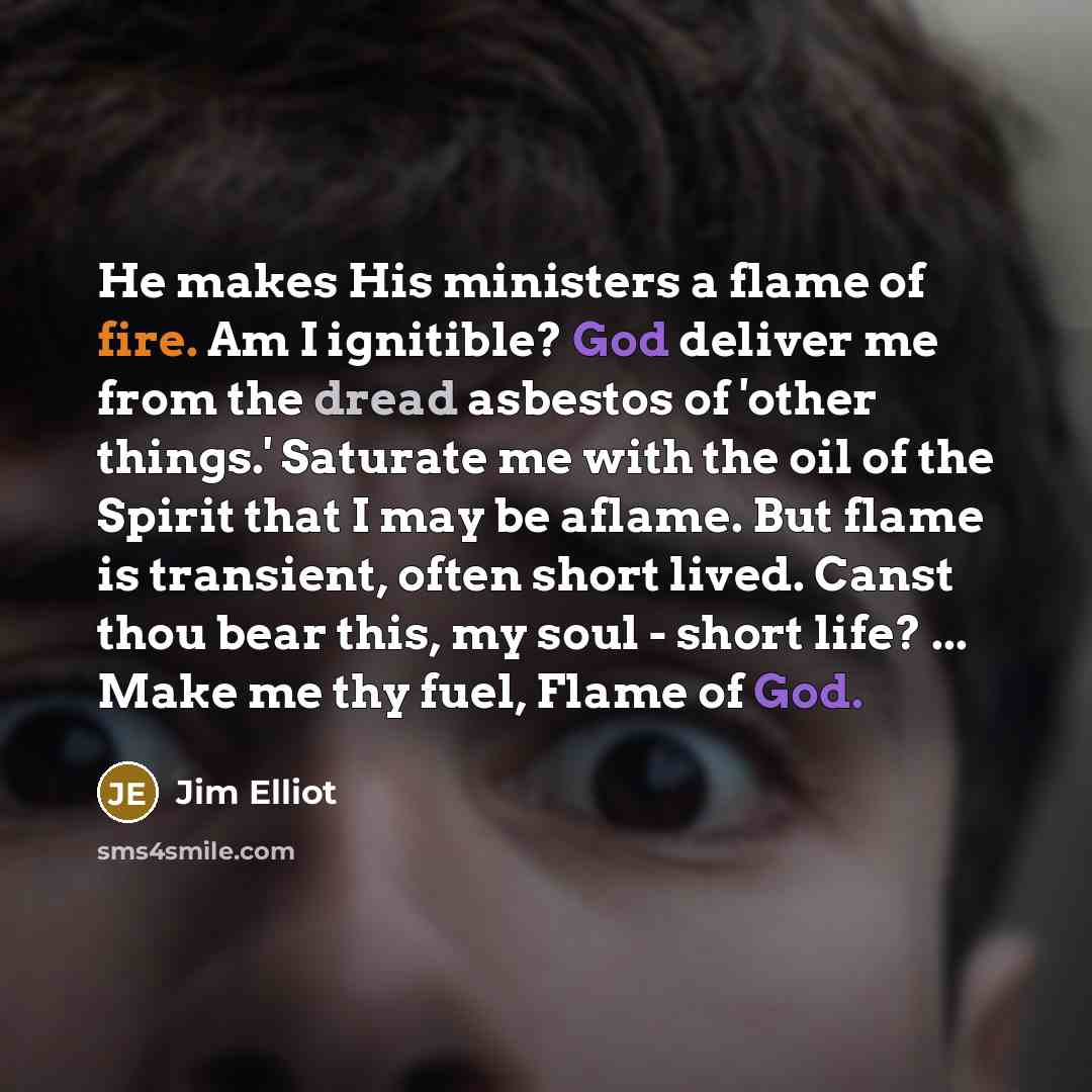 “He makes His ministers a flame of fire. Am I ignitible? God deliver me from the dread asbestos of 'other things.' Saturate me with the oil of the Spirit that I may be aflame. But flame is transient, often short lived. Canst thou bear this, my soul - short life? ... Make me thy fuel, Flame of God.” quote by Jim Elliot