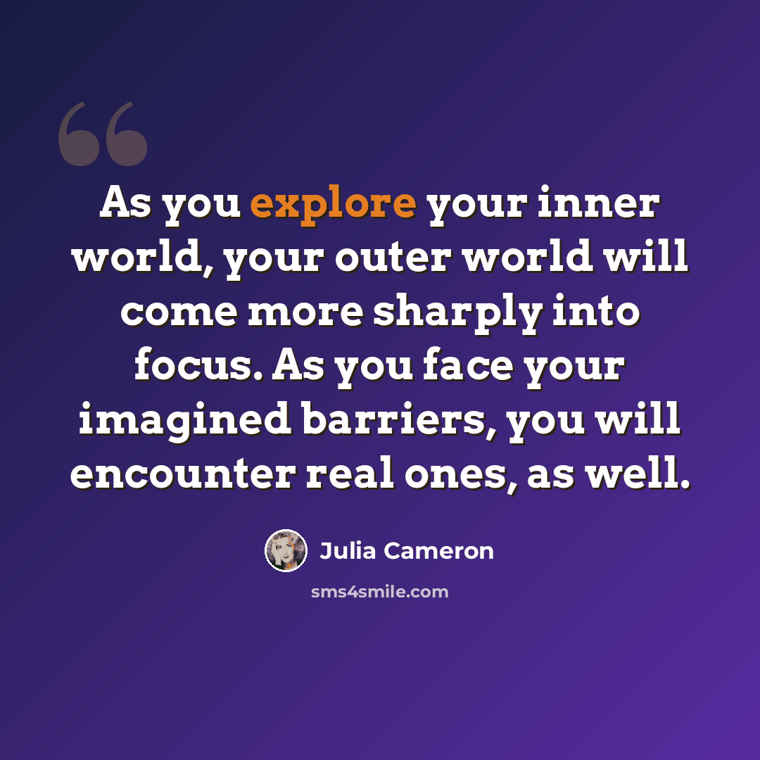 “As you explore your inner world, your outer world will come more sharply into focus. As you face your imagined barriers, you will encounter real ones, as well.” quote by Julia Cameron