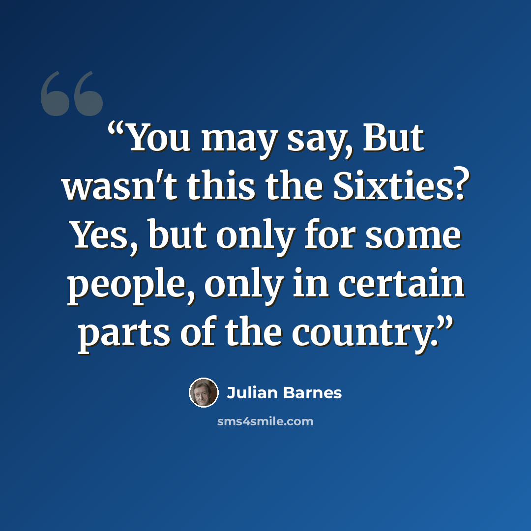 “You may say, But wasn't this the Sixties? Yes, but only for some people, only in certain parts of the country.” quote by Julian Barnes