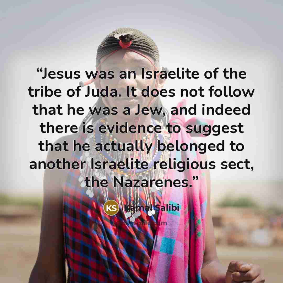 “Jesus was an Israelite of the tribe of Juda. It does not follow that he was a Jew, and indeed there is evidence to suggest that he actually belonged to another Israelite religious sect, the Nazarenes.” quote by Kamal Salibi