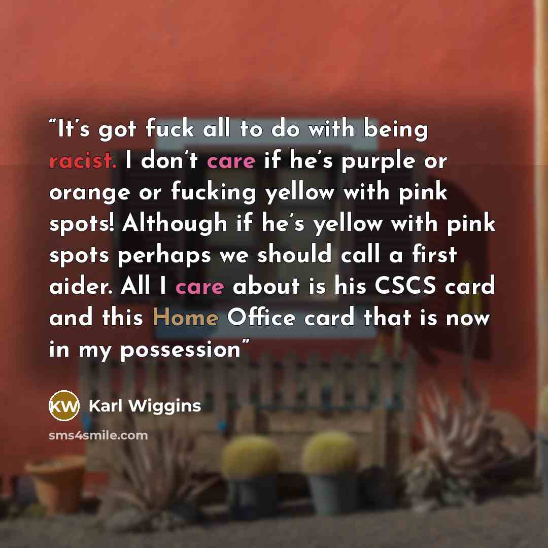 “It’s got fuck all to do with being racist. I don’t care if he’s purple or orange or fucking yellow with pink spots! Although if he’s yellow with pink spots perhaps we should call a first aider. All I care about is his CSCS card and this Home Office card that is now in my possession” quote by Karl Wiggins