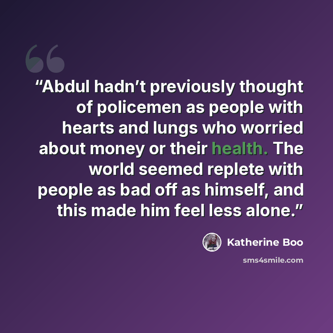 “Abdul hadn’t previously thought of policemen as people with hearts and lungs who worried about money or their health. The world seemed replete with people as bad off as himself, and this made him feel less alone.” quote by Katherine Boo