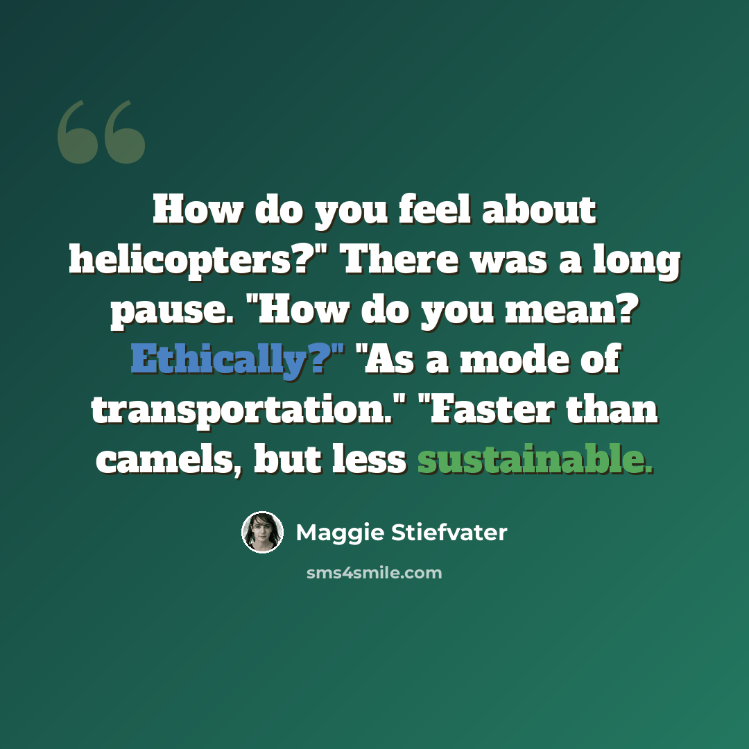 “How do you feel about helicopters?" There was a long pause. "How do you mean? Ethically?" "As a mode of transportation." "Faster than camels, but less sustainable.” quote by Maggie Stiefvater