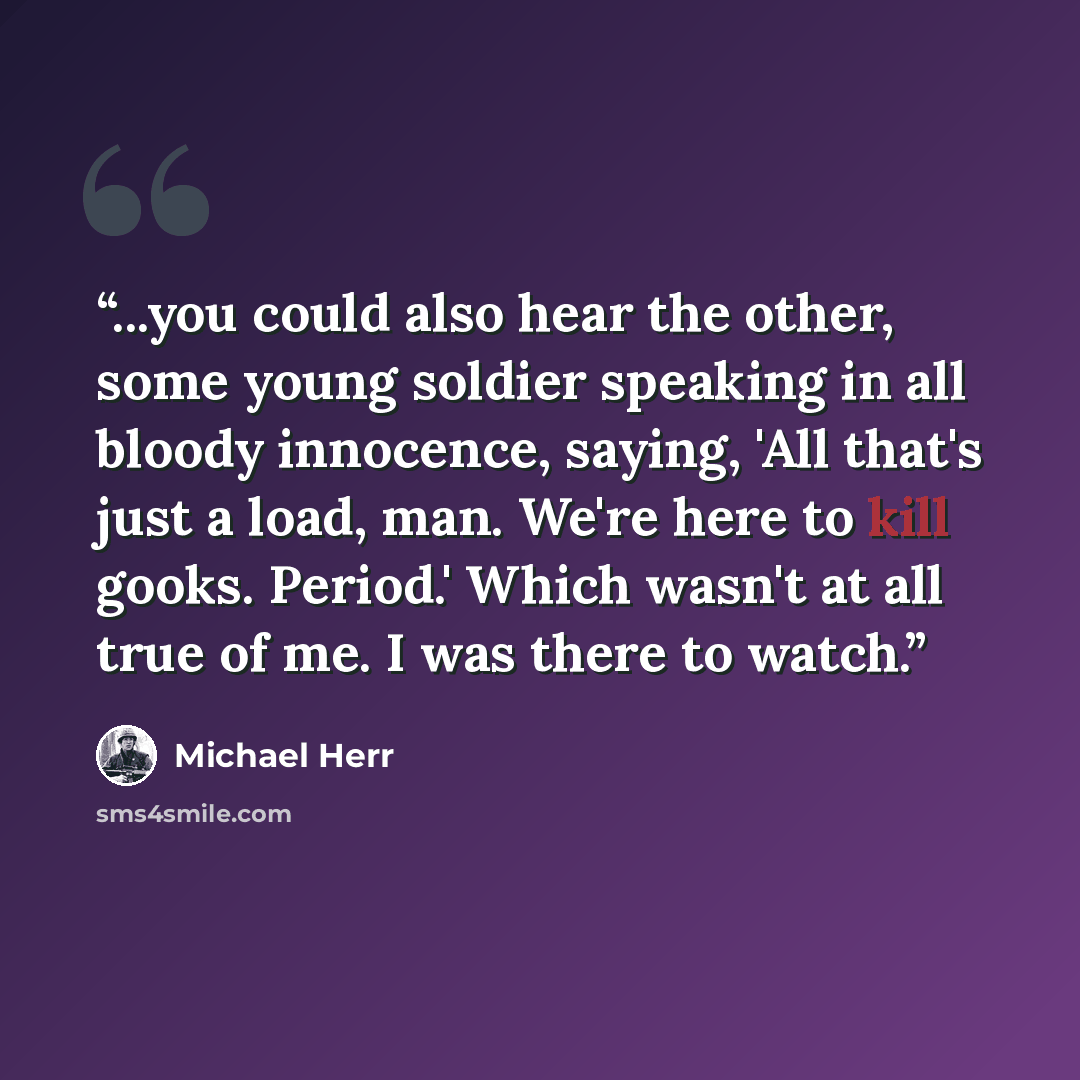 “...you could also hear the other, some young soldier speaking in all bloody innocence, saying, 'All that's just a load, man. We're here to kill gooks. Period.' Which wasn't at all true of me. I was there to watch.” quote by Michael Herr