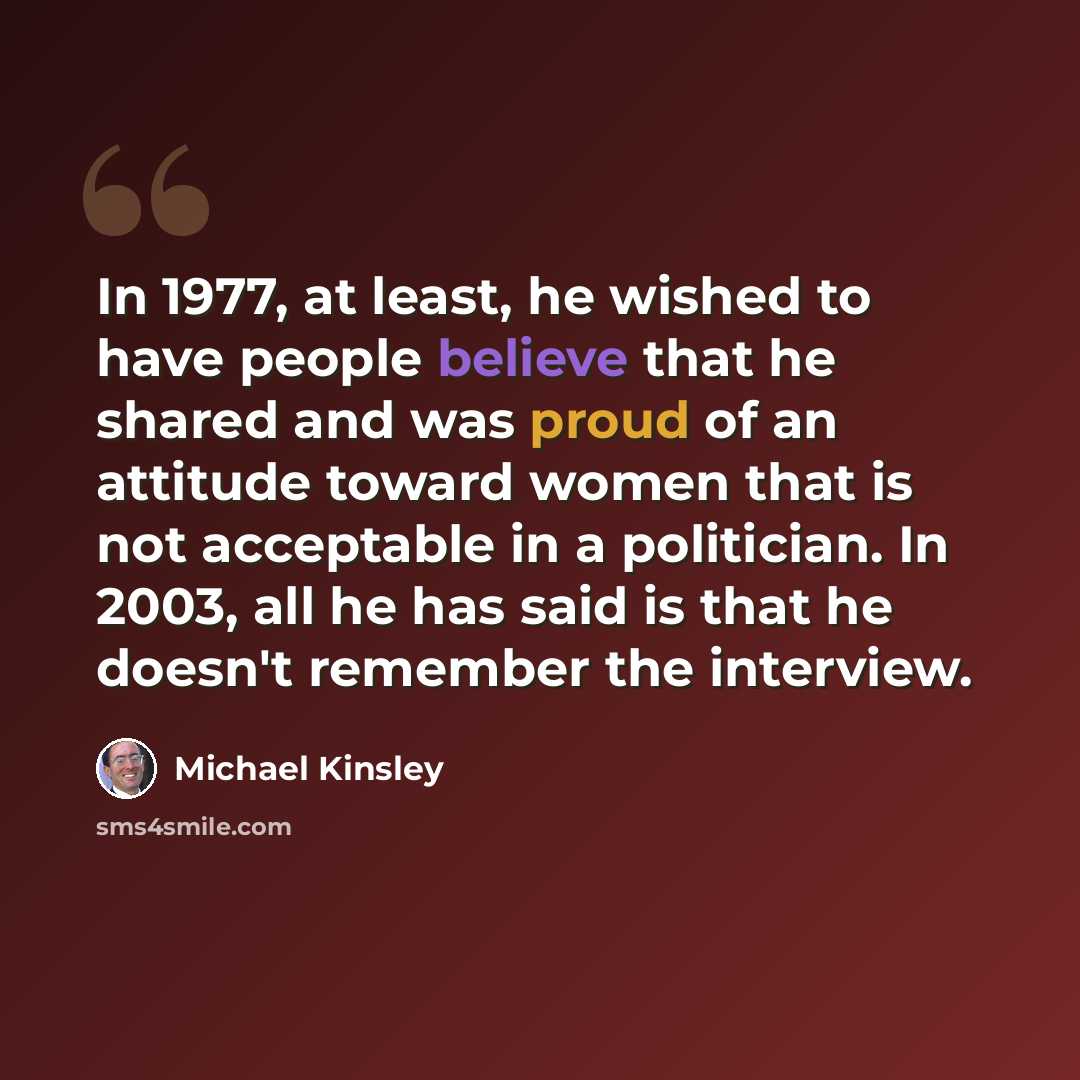 “In 1977, at least, he wished to have people believe that he shared and was proud of an attitude toward women that is not acceptable in a politician. In 2003, all he has said is that he doesn't remember the interview.” quote by Michael Kinsley