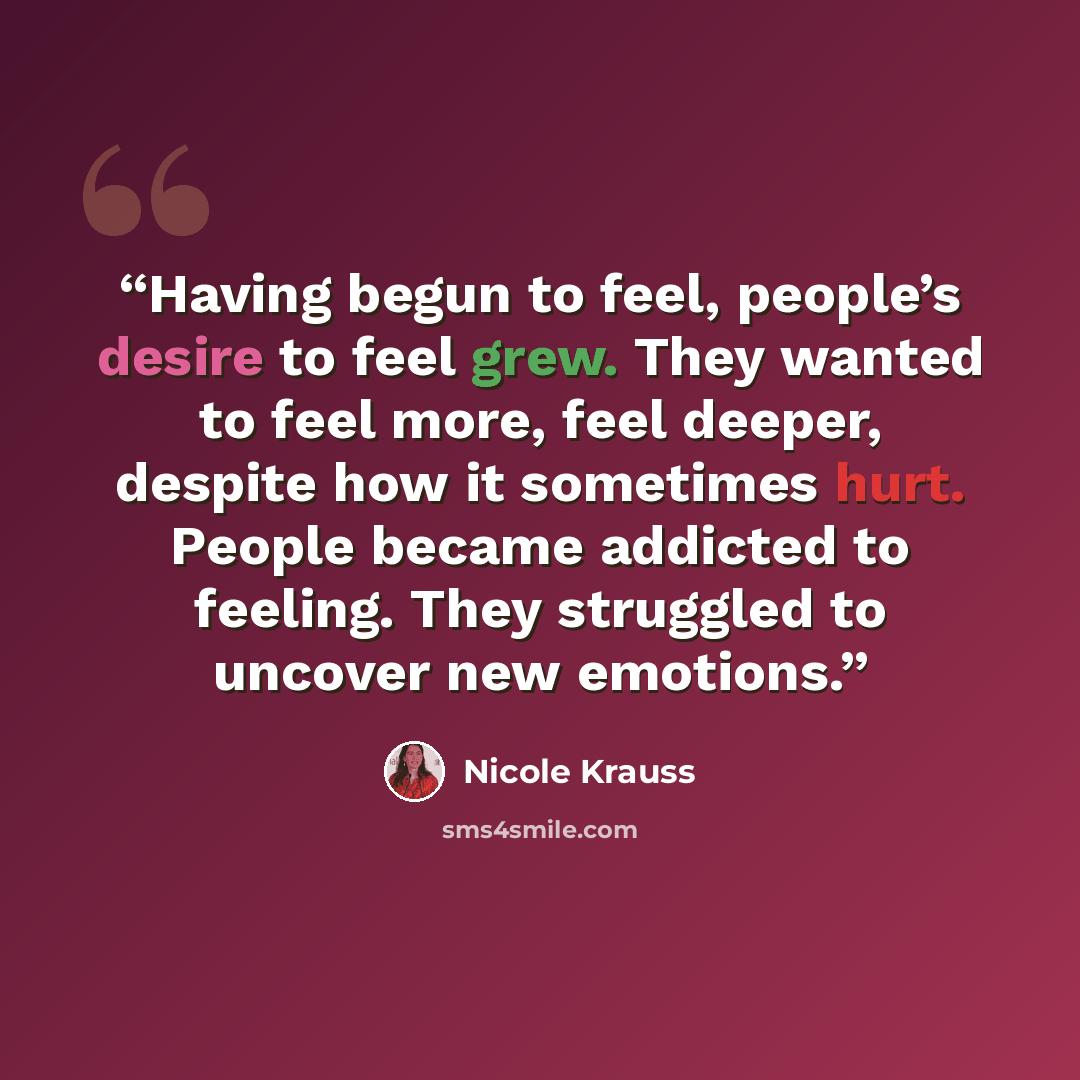 “Having begun to feel, people’s desire to feel grew. They wanted to feel more, feel deeper, despite how it sometimes hurt. People became addicted to feeling. They struggled to uncover new emotions.” quote by Nicole Krauss