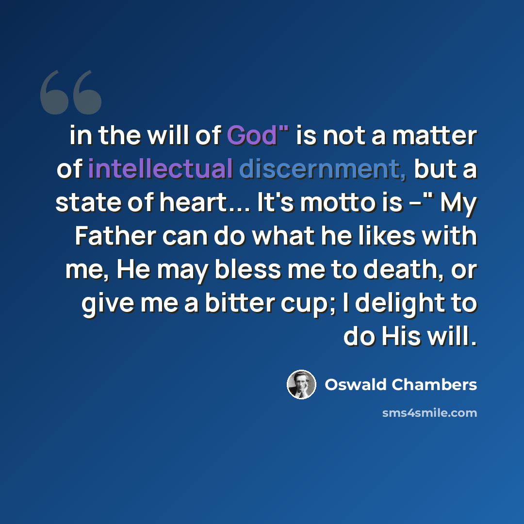 “in the will of God" is not a matter of intellectual discernment, but a state of heart... It's motto is --" My Father can do what he likes with me, He may bless me to death, or give me a bitter cup; I delight to do His will.” quote by Oswald Chambers