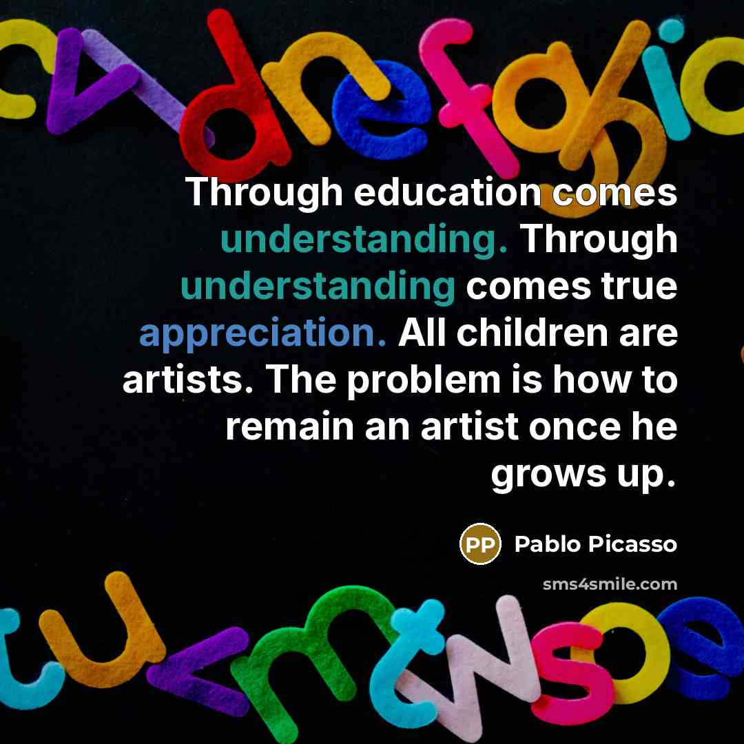 “Through education comes understanding. Through understanding comes true appreciation. All children are artists. The problem is how to remain an artist once he grows up.” quote by Pablo Picasso