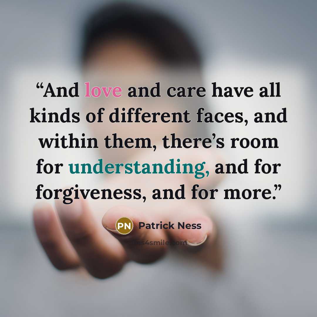 “And love and care have all kinds of different faces, and within them, there’s room for understanding, and for forgiveness, and for more.” quote by Patrick Ness