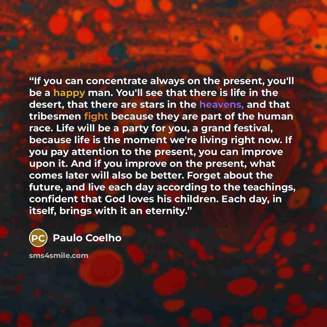 “If you can concentrate always on the present, you'll be a happy man. You'll see that there is life in the desert, that there are stars in the heavens, and that tribesmen fight because they are part of the human race. Life will be a party for you, a grand festival, because life is the moment we're…” quote by Paulo Coelho