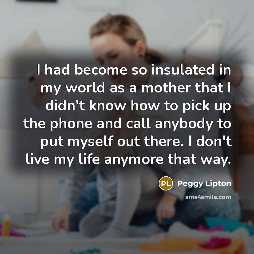 “I had become so insulated in my world as a mother that I didn't know how to pick up the phone and call anybody to put myself out there. I don't live my life anymore that way.” quote by Peggy Lipton