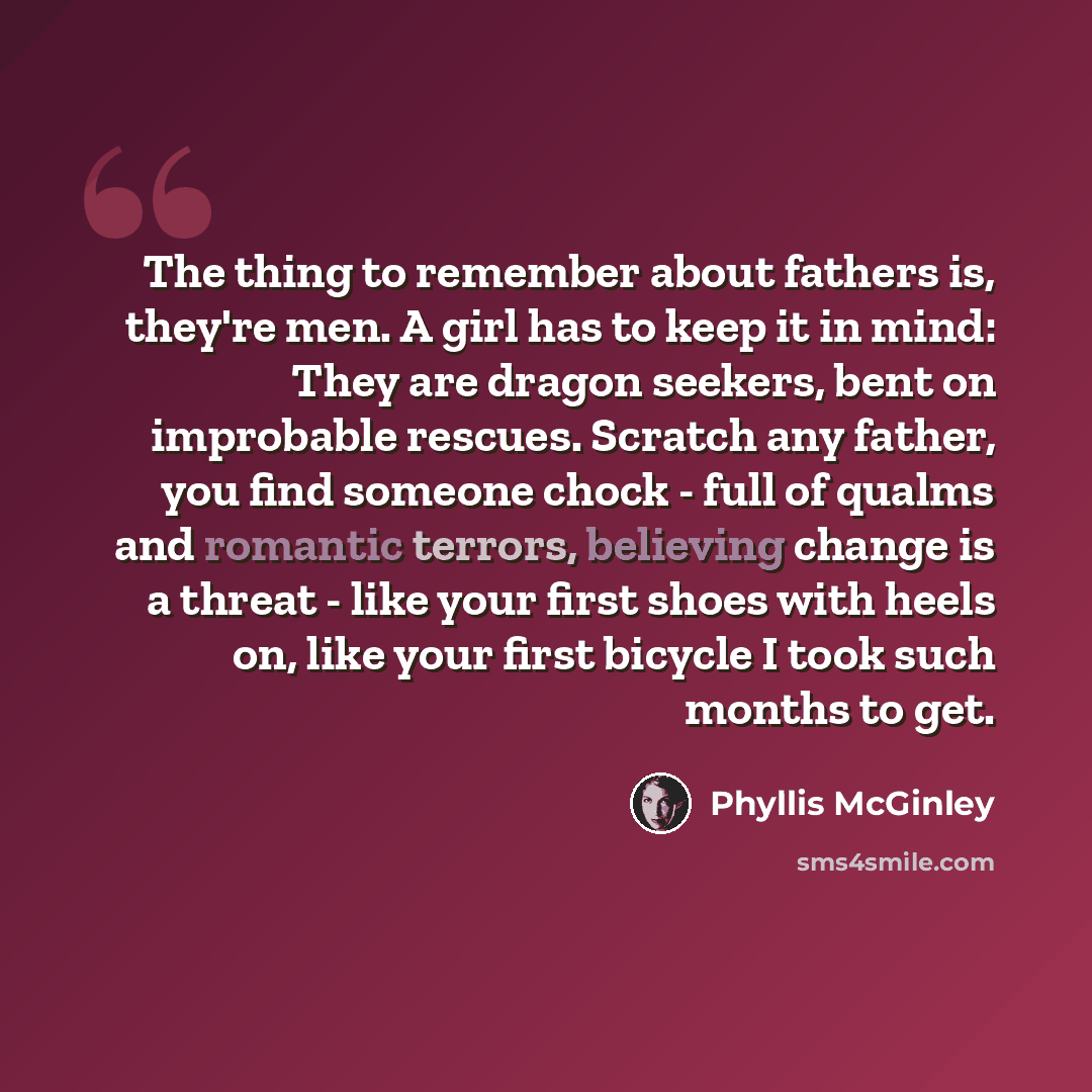 “The thing to remember about fathers is, they're men. A girl has to keep it in mind: They are dragon seekers, bent on improbable rescues. Scratch any father, you find someone chock - full of qualms and romantic terrors, believing change is a threat - like your first shoes with heels on, like your…” quote by Phyllis McGinley