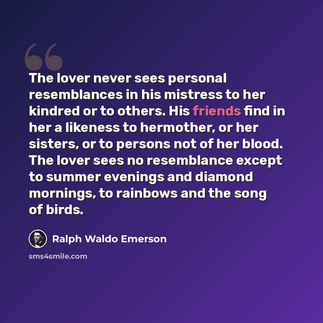 “The lover never sees personal resemblances in his mistress to her kindred or to others. His friends find in her a likeness to hermother, or her sisters, or to persons not of her blood. The lover sees no resemblance except to summer evenings and diamond mornings, to rainbows and the song of birds.” quote by Ralph Waldo Emerson