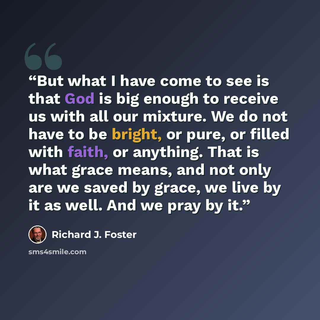 “But what I have come to see is that God is big enough to receive us with all our mixture. We do not have to be bright, or pure, or filled with faith, or anything. That is what grace means, and not only are we saved by grace, we live by it as well. And we pray by it.” quote by Richard J. Foster