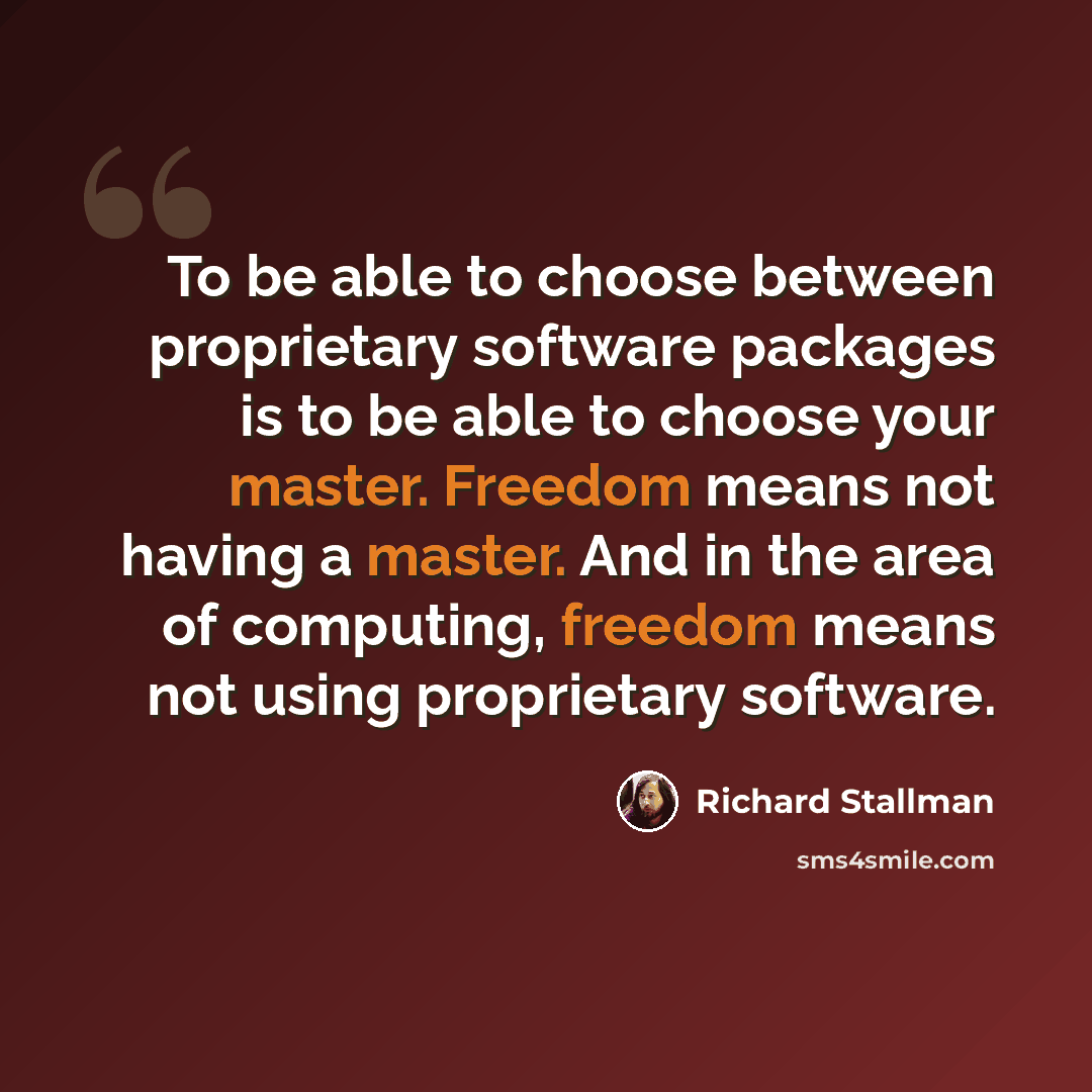“To be able to choose between proprietary software packages is to be able to choose your master. Freedom means not having a master. And in the area of computing, freedom means not using proprietary software.” quote by Richard Stallman