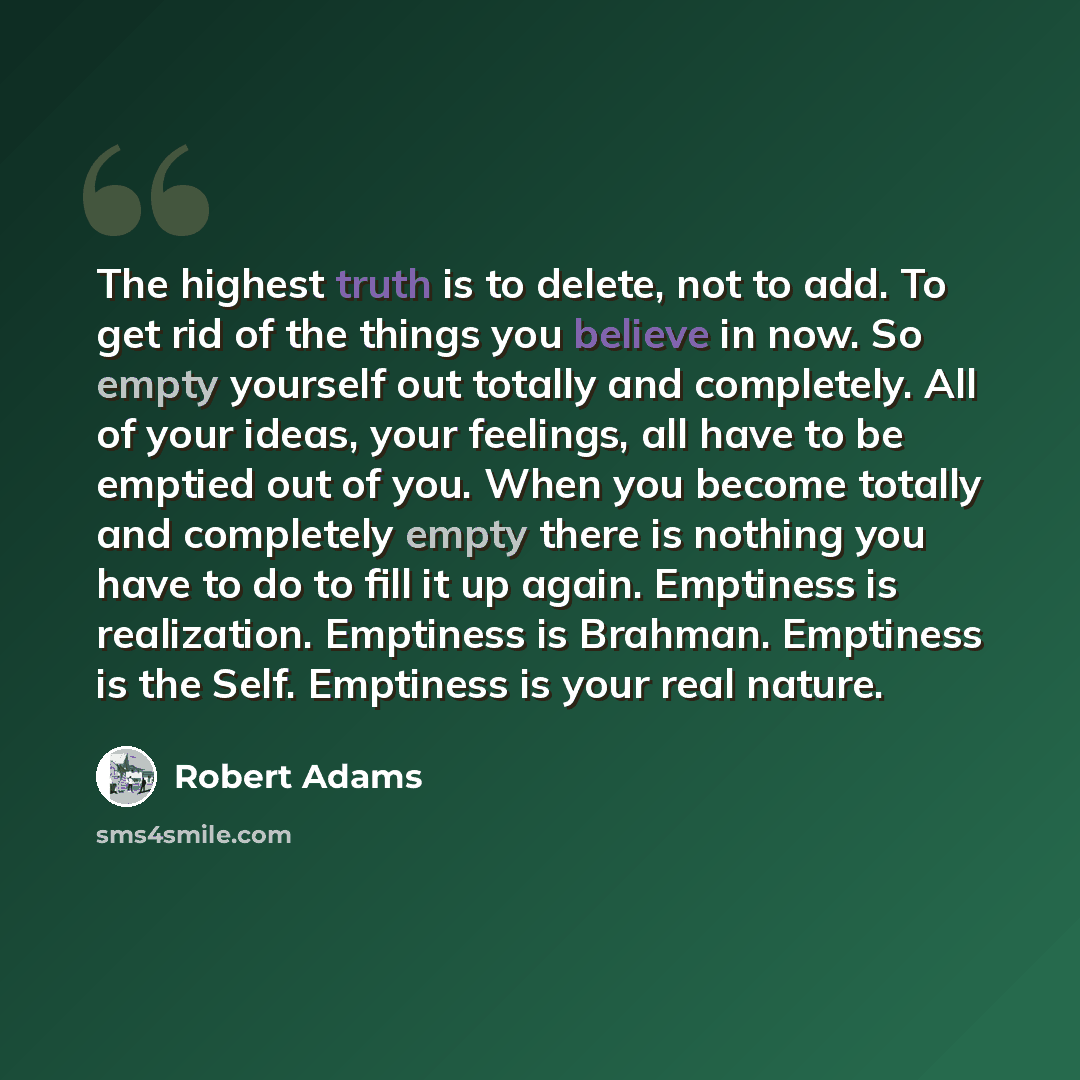 “The highest truth is to delete, not to add. To get rid of the things you believe in now. So empty yourself out totally and completely. All of your ideas, your feelings, all have to be emptied out of you. When you become totally and completely empty there is nothing you have to do to fill it up…” quote by Robert Adams
