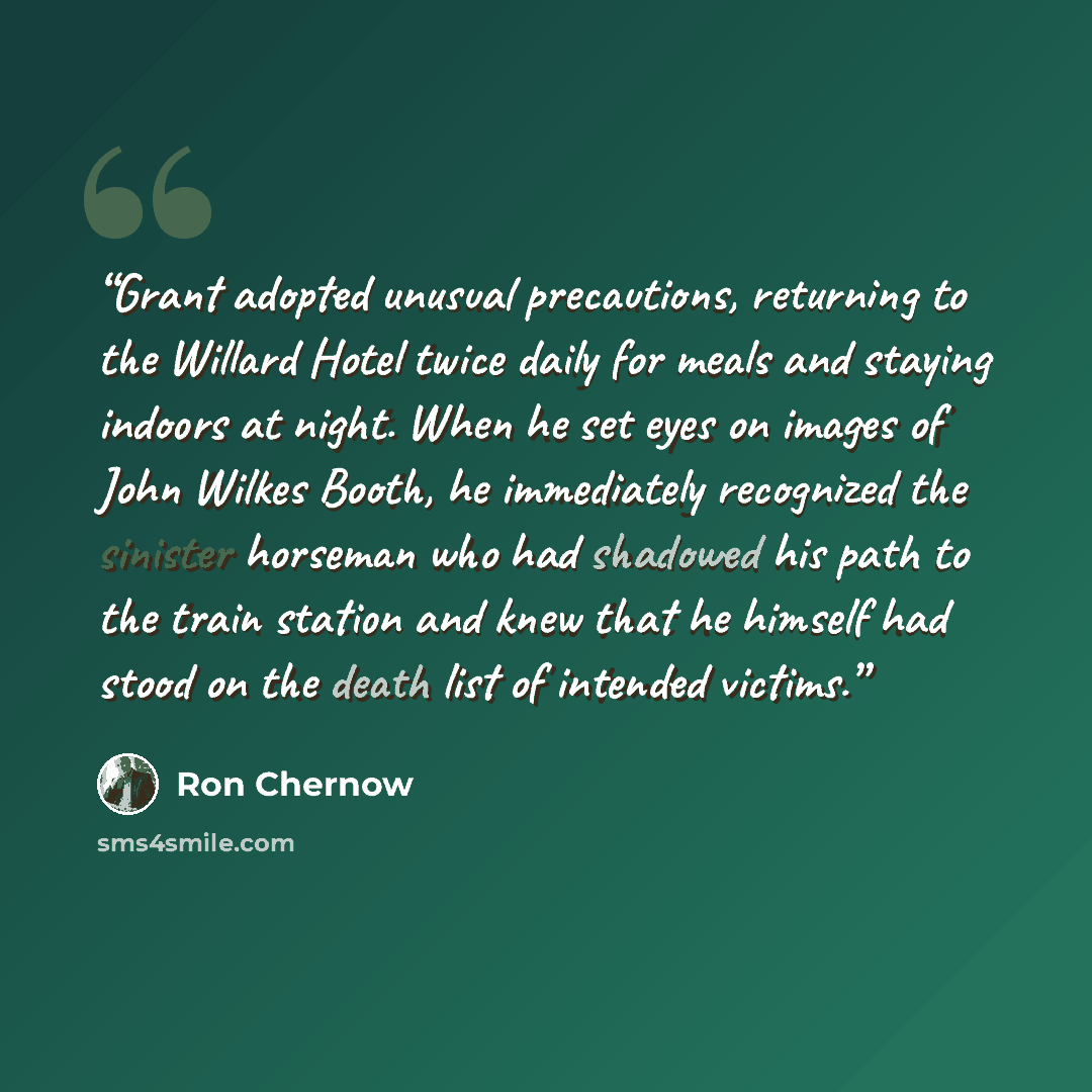 “Grant adopted unusual precautions, returning to the Willard Hotel twice daily for meals and staying indoors at night. When he set eyes on images of John Wilkes Booth, he immediately recognized the sinister horseman who had shadowed his path to the train station and knew that he himself had stood…” quote by Ron Chernow