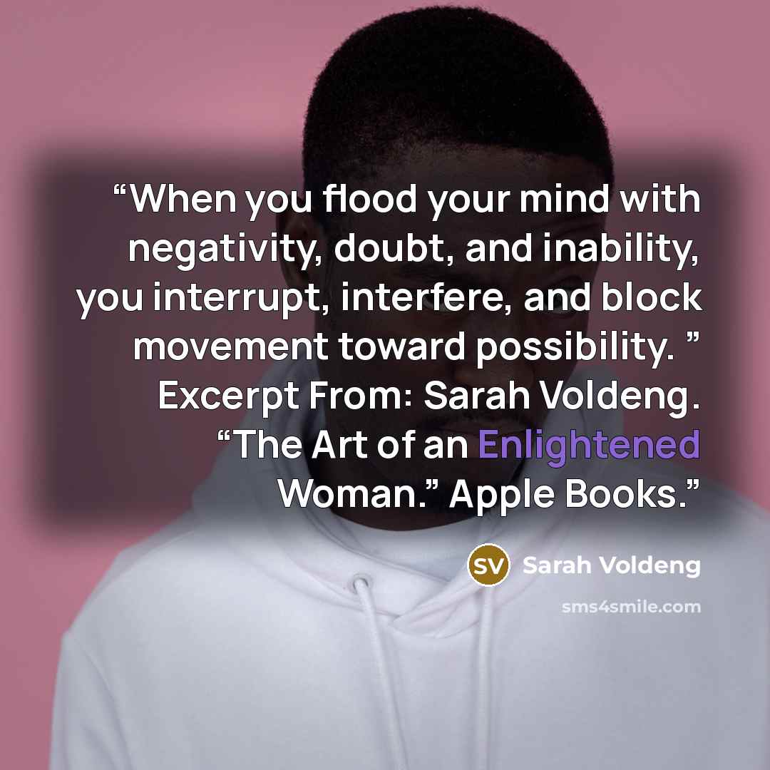 “When you flood your mind with negativity, doubt, and inability, you interrupt, interfere, and block movement toward possibility. ” Excerpt From: Sarah Voldeng. “The Art of an Enlightened Woman.” Apple Books.” quote by Sarah Voldeng